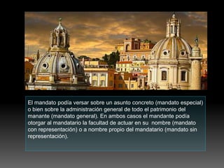 El mandato podía versar sobre un asunto concreto (mandato especial)
o bien sobre la administración general de todo el patrimonio del
manante (mandato general). En ambos casos el mandante podía
otorgar al mandatario la facultad de actuar en su nombre (mandato
con representación) o a nombre propio del mandatario (mandato sin
representación).
 