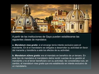 A partir de las instituciones de Gayo pueden establecerse las
siguientes clases de mandatos:
a. Mandatum mea gratia: si el encargo tenía interés exclusivo para el
mandante. En él el mandatario se obligaba a desarrollar su actividad en favor
del manante y transfería a este los efectos de su actividad.
b. Mandatum aUena gratia: era el mandato en beneficio de un tercero. En
este tipo de mandatos el mandatario debía rendir cuentas de su gestión al
mandante y no al tercer beneficiaro con su actividad. Se consideraba nulo, en
cambio, el mandatum mea gratia que era establecido en interés exclusivo de
un mandatario.
 