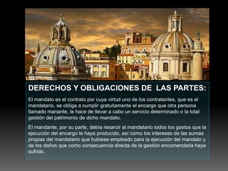 DERECHOS Y OBLIGACIONES DE LAS PARTES:
El mandato es el contrato por cuya virtud uno de los contratantes, que es el
mandatario, se obliga a cumplir gratuitamente el encargo que otra persona
llamado manante, le hace de llevar a cabo un servicio determinado o la total
gestión del patrimonio de dicho mandato.
El mandante, por su parte, debía resarcir al mandatario todos los gastos que la
ejecución del encargo le haya producido, así como los intereses de las sumas
propias del mandatario que hubiese empleado para la ejecución del mandato y
de los daños que como consecuencia directa de la gestión encomendada haya
sufrido.
 