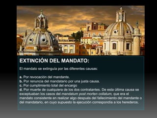 EXTINCIÓN DEL MANDATO:
El mandato se extinguía por las diferentes causas:
a. Por revocación del mandante.
b. Por renuncia del mandatario por una justa causa.
c. Por cumplimiento total del encargo
d. Por muerte de cualquiera de los dos contratantes. De esta última causa se
exceptuaban los casos del mandatum post morten collatum, que era el
mandato consistente en realizar algo después del fallecimiento del mandante o
del mandatario, en cuyo supuesto la ejecución correspondía a los herederos.
 