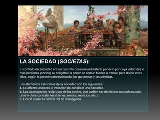 LA SOCIEDAD (SOCIETAS):
El contrato de sociedad era un contrato consensual bilateral perfecto por cuya virtud dos o
más personas (socios) se obligaban a poner en común bienes o trabajo para dividir entre
ellos, según la porción preestablecida, las ganancias y las pérdidas.
Los elementos esenciales de la sociedad son los siguientes:
a. La affectio societas, o intención de constituir una sociedad.
b. Las aportaciones recíprocas de los socios, que podían ser de distinta naturaleza para
unos y otros contratantes (bienes, rentas, servicios, etc.).
c. Licitud e interés común del fin conseguido.
 