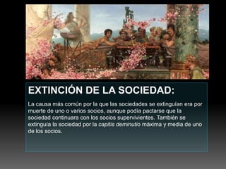 EXTINCIÓN DE LA SOCIEDAD:
La causa más común por la que las sociedades se extinguían era por
muerte de uno o varios socios, aunque podía pactarse que la
sociedad continuara con los socios supervivientes. También se
extinguía la sociedad por la capitis deminutio máxima y media de uno
de los socios.
 