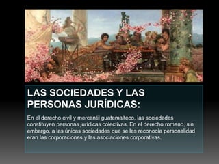 LAS SOCIEDADES Y LAS
PERSONAS JURÍDICAS:
En el derecho civil y mercantil guatemalteco, las sociedades
constituyen personas jurídicas colectivas. En el derecho romano, sin
embargo, a las únicas sociedades que se les reconocía personalidad
eran las corporaciones y las asociaciones corporativas.
 