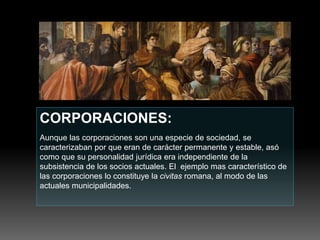 CORPORACIONES:
Aunque las corporaciones son una especie de sociedad, se
caracterizaban por que eran de carácter permanente y estable, asó
como que su personalidad jurídica era independiente de la
subsistencia de los socios actuales. El ejemplo mas característico de
las corporaciones lo constituye la civitas romana, al modo de las
actuales municipalidades.
 