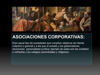 ASOCIACIONES CORPORATIVAS:
Eran aquel tipo de sociedades que cumplían objetivos de interés
colectivo o gremial y a las que el senado y los gobernadores
reconocían personalidad jurídica; ejemplo de estas son las sodalitas
o cofradías y los colegios sacerdotales y religiosos.
 