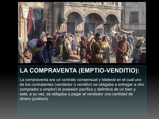 LA COMPRAVENTA (EMPTIO-VENDITIO):
La compraventa era un contrato consensual y bilateral en el cual uno
de los contratantes (vendedor o venditor) se obligaba a entregar a otro
comprador o emptor) la posesión pacífica y definitiva de un bien y
este, a su vez, se obligaba a pagar al vendedor una cantidad de
dinero (pretium).
 