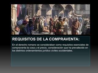 REQUISITOS DE LA COMPRAVENTA:
En el derecho romano se consideraban como requisitos esenciales de
compraventa la cosa y el precio, consideración que ha prevalecido en
los distintos ordenamientos jurídico civiles occidentales.
 