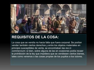 REQUISITOS DE LA COSA:
La cosa que se vendía no hacia falta que fuera corporal. Se podían
vender también ciertos derechos y entre los objetos materiales en
principio susceptibles de venta, se encontraban las res in
commercium; si bien, sobre alguna de las en ocasiones podía recaer
la prohibición de la ley que impidiera que se vendiesen ciertos bienes,
tales como venenos o las cosas propias de los pupilos a los tutores.
 