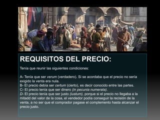 REQUISITOS DEL PRECIO:
Tenía que reunir las siguientes condiciones:
A- Tenía que ser verum (verdadero). Si se acordaba que el precio no sería
exigido la venta era nula.
B- El precio debía ser certum (cierto), es decir conocido entre las partes.
C- El precio tenía que ser dinero (in pecunia numerata).
D- El precio tenía que ser justo (iustum), porque si el precio no llegaba a la
mitadd del valor de la cosa, el vendedor podía conseguir la recisión de la
venta, a no ser que el comprador pagase el complemento hasta alcanzar el
precio justo.
 