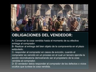 OBLIGACIONES DEL VENDEDOR:
A- Conservar la cosa vendida hasta el momento de su efectiva
entrega al comprador.
B- Realizar al entrega del bien objeto de la compraventa en el plazo
estipulado.
C- responder al comprador en casos de evicción, cuando el
comprador es vencido en un proceso en el cual un tercero ejercita la
acción reivindicatoria demostrando ser el propietario de la cosa
vendida al comprador.
D- El vendedor debía responder al comprador de los defectos o vicios
ocultos que tuviese la cosa vendida.
 