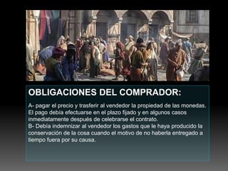 OBLIGACIONES DEL COMPRADOR:
A- pagar el precio y trasferir al vendedor la propiedad de las monedas.
El pago debía efectuarse en el plazo fijado y en algunos casos
inmediatamente después de celebrarse el contrato.
B- Debía indemnizar al vendedor los gastos que le haya producido la
conservación de la cosa cuando el motivo de no haberla entregado a
tiempo fuera por su causa.
 