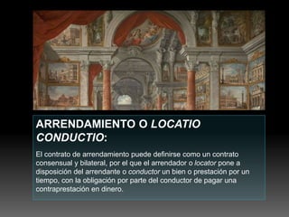 ARRENDAMIENTO O LOCATIO
CONDUCTIO:
El contrato de arrendamiento puede definirse como un contrato
consensual y bilateral, por el que el arrendador o locator pone a
disposición del arrendante o conductor un bien o prestación por un
tiempo, con la obligación por parte del conductor de pagar una
contraprestación en dinero.
 