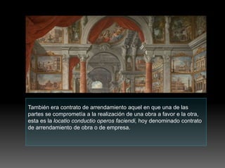 También era contrato de arrendamiento aquel en que una de las
partes se comprometía a la realización de una obra a favor e la otra,
esta es la locatio conductio operos faciendi, hoy denominado contrato
de arrendamiento de obra o de empresa.
 
