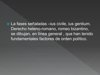  La fases señaladas –ius civile, ius gentium.
Derecho heleno-romano, romeo bizantino,
se dibujan, en línea general , que han tenido
fundamentales factores de orden político.
 