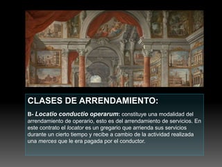 CLASES DE ARRENDAMIENTO:
B- Locatio conductio operarum: constituye una modalidad del
arrendamiento de operario, esto es del arrendamiento de servicios. En
este contrato el locator es un gregario que arrienda sus servicios
durante un cierto tiempo y recibe a cambio de la actividad realizada
una merces que le era pagada por el conductor.
 
