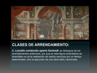 CLASES DE ARRENDAMIENTO:
C- Locatio conductio operis faciendi: se distinguía de los
arrendamientos anteriores, por que en esta figura arrendaticia se
arrendaba no ya la realización de ciertos servicios por un tiempo
determinado, sino la ejecución de una obra total y terminada.
 