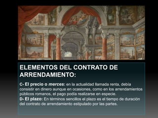 ELEMENTOS DEL CONTRATO DE
ARRENDAMIENTO:
C- El precio o merces: en la actualidad llamada renta, debía
consistir en dinero aunque en ocasiones, como en los arrendamientos
públicos romanos, el pago podía realizarse en especie.
D- El plazo: En términos sencillos el plazo es el tiempo de duración
del contrato de arrendamiento estipulado por las partes.
 