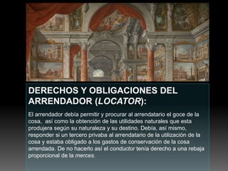 DERECHOS Y OBLIGACIONES DEL
ARRENDADOR (LOCATOR):
El arrendador debía permitir y procurar al arrendatario el goce de la
cosa, así como la obtención de las utilidades naturales que esta
produjera según su naturaleza y su destino. Debía, así mismo,
responder si un tercero privaba al arrendatario de la utilización de la
cosa y estaba obligado a los gastos de conservación de la cosa
arrendada. De no hacerlo así el conductor tenía derecho a una rebaja
proporcional de la merces.
 