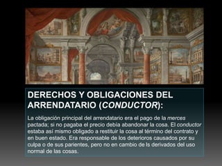 DERECHOS Y OBLIGACIONES DEL
ARRENDATARIO (CONDUCTOR):
La obligación principal del arrendatario era el pago de la merces
pactada; si no pagaba el precio debía abandonar la cosa. El conductor
estaba así mismo obligado a restituir la cosa al término del contrato y
en buen estado. Era responsable de los deterioros causados por su
culpa o de sus parientes, pero no en cambio de ls derivados del uso
normal de las cosas.
 