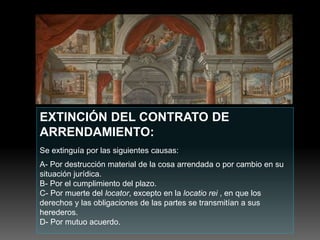 EXTINCIÓN DEL CONTRATO DE
ARRENDAMIENTO:
Se extinguía por las siguientes causas:
A- Por destrucción material de la cosa arrendada o por cambio en su
situación jurídica.
B- Por el cumplimiento del plazo.
C- Por muerte del locator, excepto en la locatio rei , en que los
derechos y las obligaciones de las partes se transmitían a sus
herederos.
D- Por mutuo acuerdo.
 