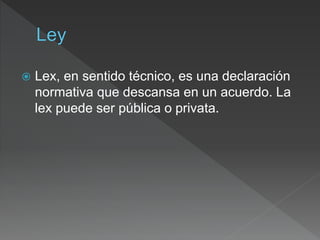  Lex, en sentido técnico, es una declaración
normativa que descansa en un acuerdo. La
lex puede ser pública o privata.
 