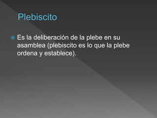  Es la deliberación de la plebe en su
asamblea (plebiscito es lo que la plebe
ordena y establece).
 