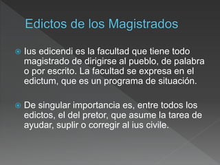  Ius edicendi es la facultad que tiene todo
magistrado de dirigirse al pueblo, de palabra
o por escrito. La facultad se expresa en el
edictum, que es un programa de situación.
 De singular importancia es, entre todos los
edictos, el del pretor, que asume la tarea de
ayudar, suplir o corregir al ius civile.
 