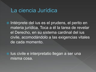  Intérprete del ius es el prudens, el perito en
materia jurídica. Toca a él la tarea de revelar
el Derecho, en su sistema cardinal del ius
civile, acomodándolo a las exigencias vitales
de cada momento.
 Ius civile e interpretatio llegan a ser una
misma cosa.
 