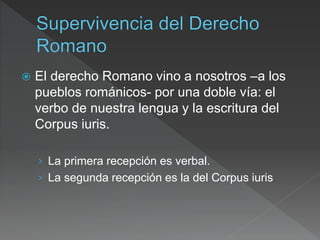  El derecho Romano vino a nosotros –a los
pueblos románicos- por una doble vía: el
verbo de nuestra lengua y la escritura del
Corpus iuris.
› La primera recepción es verbal.
› La segunda recepción es la del Corpus iuris
 