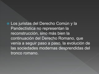  Los juristas del Derecho Común y la
Pandectística no representan la
reconstrucción, sino más bien la
continuación del Derecho Romano, que
venía a seguir paso a paso, la evolución de
las sociedades modernas desprendidas del
tronco romano.
 