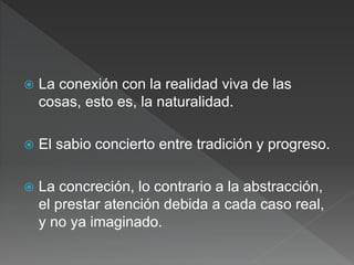  La conexión con la realidad viva de las
cosas, esto es, la naturalidad.
 El sabio concierto entre tradición y progreso.
 La concreción, lo contrario a la abstracción,
el prestar atención debida a cada caso real,
y no ya imaginado.
 