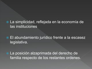  La simplicidad, reflejada en la economía de
las instituciones
 El abundamiento jurídico frente a la escasez
legislativa.
 La posición alzaprimada del derecho de
familia respecto de los restantes ordenes.
 