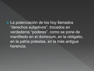  La potenciación de los hoy llamados
“derechos subjetivos”, trocados en
verdaderos “poderes”, como se pone de
manifiesto en el dominium, en la obligatio,
en la patria potestas, en la más antigua
herencia.
 