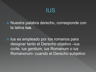  Nuestra palabra derecho, corresponde con
la latina ius.
 Ius es empleado por los romanos para
designar tanto el Derecho objetivo –ius
civile, ius gentium, ius Romanum o ius
Romanorum- cuando el Derecho subjetivo
 