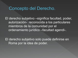El derecho subjetivo –significa facultad, poder,
autorización- reconocida a los particulares
miembros de la comunidad por el
ordenamiento jurídico –facultad agendi-.
El derecho subjetivo solo puede definirse en
Roma por la idea de poder.
 