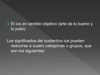  El ius en sentido objetivo (arte de lo bueno y
lo justo)
Los significados del sustantivo ius pueden
reducirse a cuatro categorías o grupos, que
son los siguientes:
 