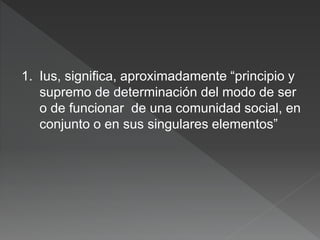 1. Ius, significa, aproximadamente “principio y
supremo de determinación del modo de ser
o de funcionar de una comunidad social, en
conjunto o en sus singulares elementos”
 
