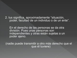 2. Ius significa, aproximadamente “situación,
poder, facultad de un individuo o de un ente”.
En el derecho de las personas se da otra
división. Pues unas personas son
independientes y otras están sujetas a un
poder ajeno.
(nadie puede transmitir a otro más derecho que el
que él tuviere)
 