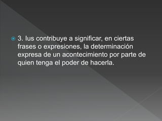  3. Ius contribuye a significar, en ciertas
frases o expresiones, la determinación
expresa de un acontecimiento por parte de
quien tenga el poder de hacerla.
 