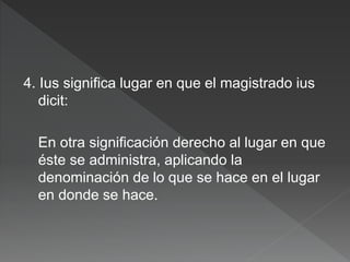 4. Ius significa lugar en que el magistrado ius
dicit:
En otra significación derecho al lugar en que
éste se administra, aplicando la
denominación de lo que se hace en el lugar
en donde se hace.
 