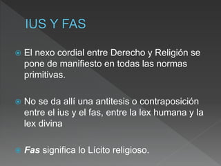  El nexo cordial entre Derecho y Religión se
pone de manifiesto en todas las normas
primitivas.
 No se da allí una antitesis o contraposición
entre el ius y el fas, entre la lex humana y la
lex divina
 Fas significa lo Lícito religioso.
 