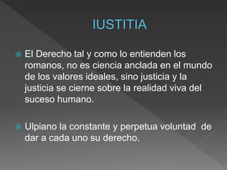  El Derecho tal y como lo entienden los
romanos, no es ciencia anclada en el mundo
de los valores ideales, sino justicia y la
justicia se cierne sobre la realidad viva del
suceso humano.
 Ulpiano la constante y perpetua voluntad de
dar a cada uno su derecho.
 