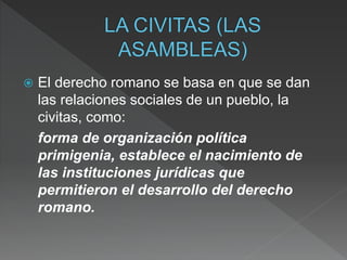  El derecho romano se basa en que se dan
las relaciones sociales de un pueblo, la
civitas, como:
forma de organización política
primigenia, establece el nacimiento de
las instituciones jurídicas que
permitieron el desarrollo del derecho
romano.
 
