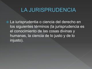  La iurisprudentia o ciencia del derecho en
los siguientes términos (la jurisprudencia es
el conocimiento de las cosas divinas y
humanas, la ciencia de lo justo y de lo
injusto).
 