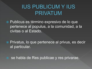  Publicus es término expresivo de lo que
pertenece al populus, a la comunidad, a la
civitas o al Estado.
 Privatus, lo que pertenece al privus, es decir
al particular.
 se habla de Res publicae y res privarae.
 