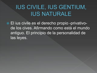  El ius civile es el derecho propio -privativo-
de los cives. Afirmando como está el mundo
antiguo. El principio de la personalidad de
las leyes.
 