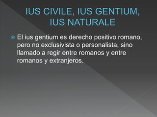  El ius gentium es derecho positivo romano,
pero no exclusivista o personalista, sino
llamado a regir entre romanos y entre
romanos y extranjeros.
 
