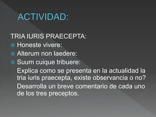 TRIA IURIS PRAECEPTA:
 Honeste vivere:
 Alterum non laedere:
 Suum cuique tribuere:
Explica como se presenta en la actualidad la
tria iuris praecepta, existe observancia o no?
Desarrolla un breve comentario de cada uno
de los tres preceptos.
 