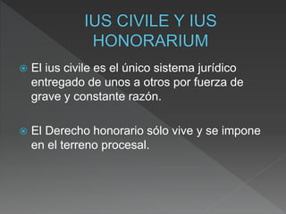  El ius civile es el único sistema jurídico
entregado de unos a otros por fuerza de
grave y constante razón.
 El Derecho honorario sólo vive y se impone
en el terreno procesal.
 