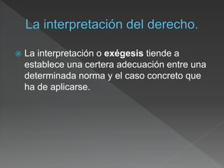  La interpretación o exégesis tiende a
establece una certera adecuación entre una
determinada norma y el caso concreto que
ha de aplicarse.
 